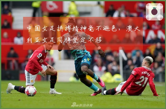 中国女足拼搏精神毫不逊色，澳大利亚女足同样坚定不移