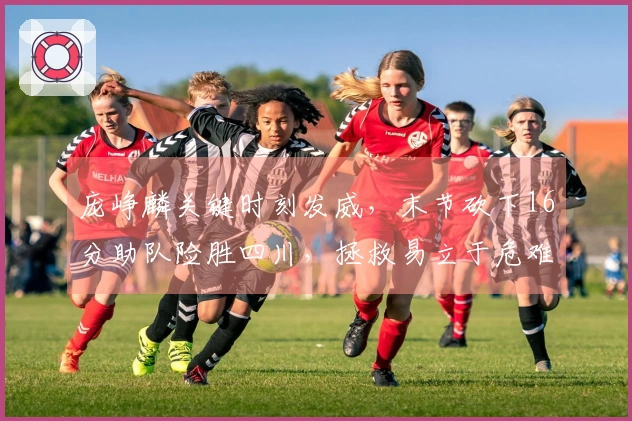 庞峥麟关键时刻发威，末节砍下16分助队险胜四川，拯救易立于危难之中！