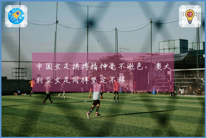 中国女足拼搏精神毫不逊色，澳大利亚女足同样坚定不移