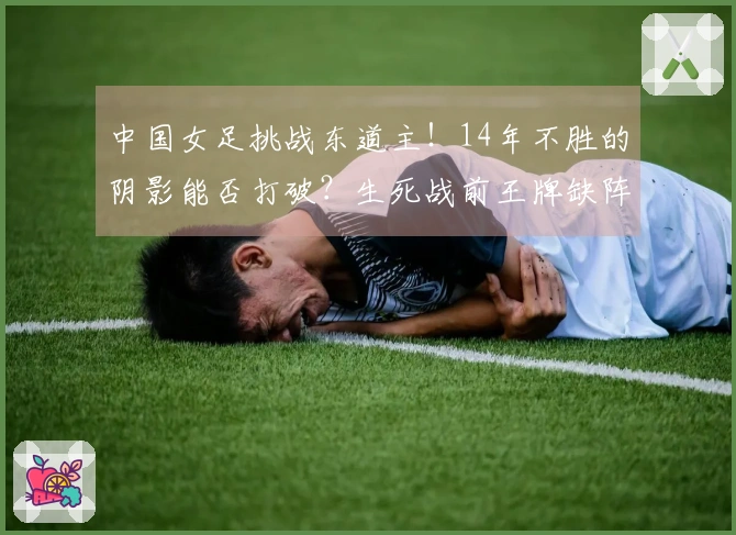 中国女足挑战东道主！14年不胜的阴影能否打破？生死战前王牌缺阵成为焦点