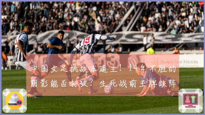 中国女足挑战东道主！14年不胜的阴影能否打破？生死战前王牌缺阵成为焦点