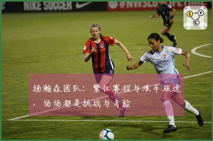 杨瀚森团队：繁忙赛程与艰辛旅途，场场都是挑战与考验