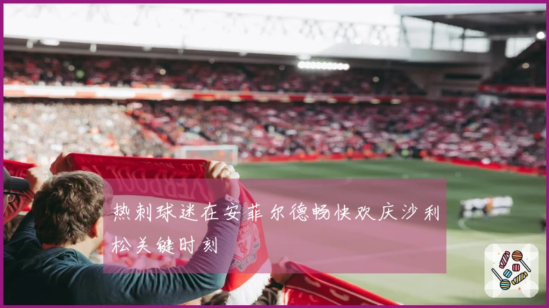 热刺球迷在安菲尔德畅快欢庆沙利松关键时刻