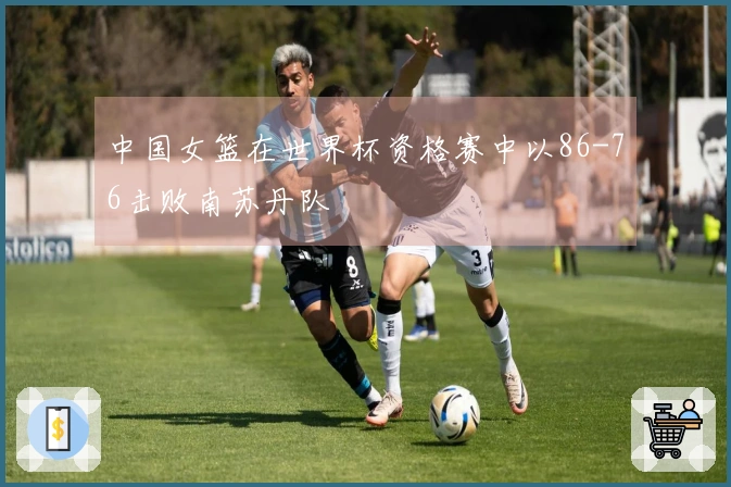 中国女篮在世界杯资格赛中以86-76击败南苏丹队