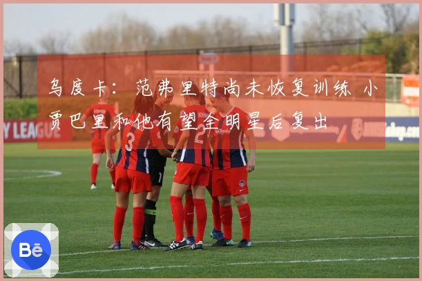 乌度卡：范弗里特尚未恢复训练 小贾巴里和他有望全明星后复出