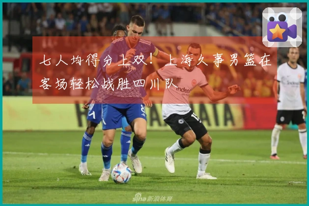 七人均得分上双！上海久事男篮在客场轻松战胜四川队