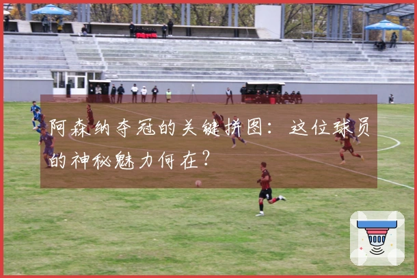 阿森纳夺冠的关键拼图：这位球员的神秘魅力何在？