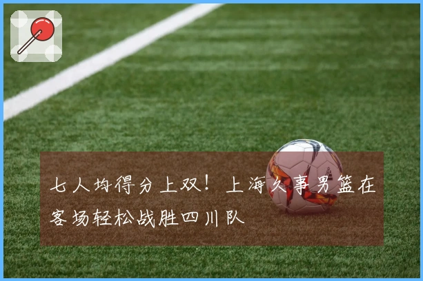 七人均得分上双！上海久事男篮在客场轻松战胜四川队