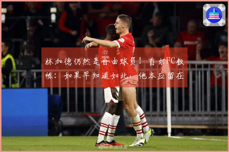 林加德仍然是自由球员！首尔FC教练：如果早知道如此，他本应留在这里