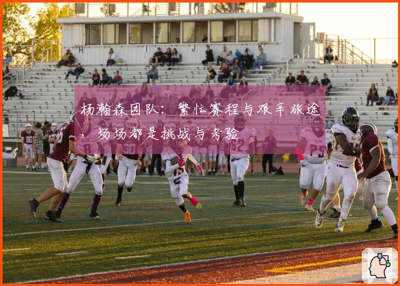 杨瀚森团队：繁忙赛程与艰辛旅途，场场都是挑战与考验