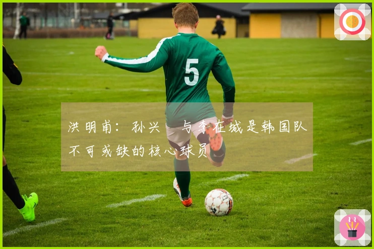 洪明甫：孙兴慜与李在城是韩国队不可或缺的核心球员