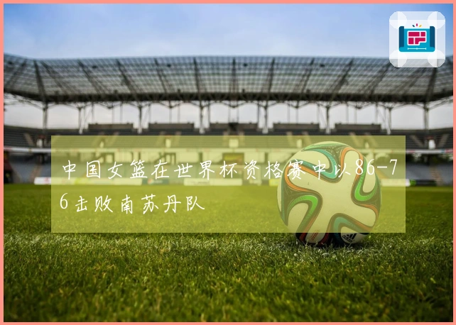 中国女篮在世界杯资格赛中以86-76击败南苏丹队